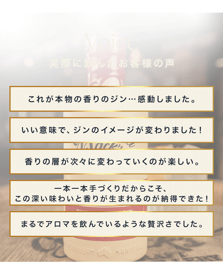 Voice 実際に飲んだお客様の声 これが本物の香りのジン…感動しました。 いい意味で、ジンのイメージが変わりました！ 香りの層が次々に変わっていくのが楽しい。 一本一本手づくりだからこそ、この深い味わいと香りが生まれるのが納得できた！ まるでアロマを飲んでいるような贅沢さでした。