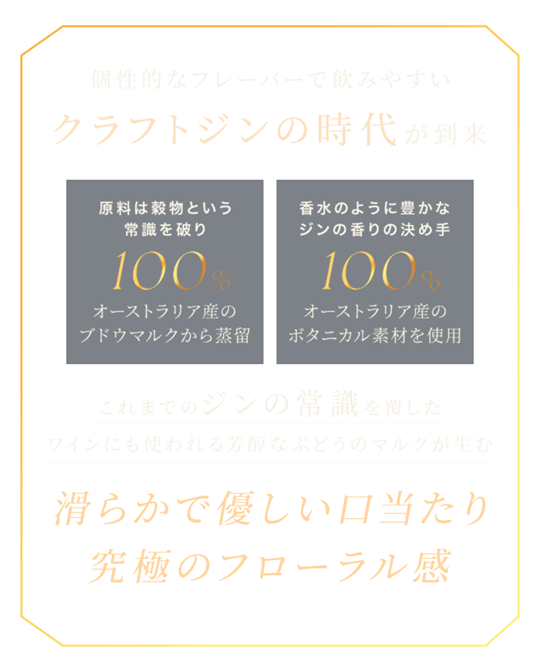 クラフトジンの時代 原料は穀物という常識を破り 100%オーストラリア産のブドウマルクから蒸留 香水のように豊かなジンの香りの決め手 100%オーストラリア産のボタニカル素材を使用 滑らかで優しい口当たり 究極のアローマル感