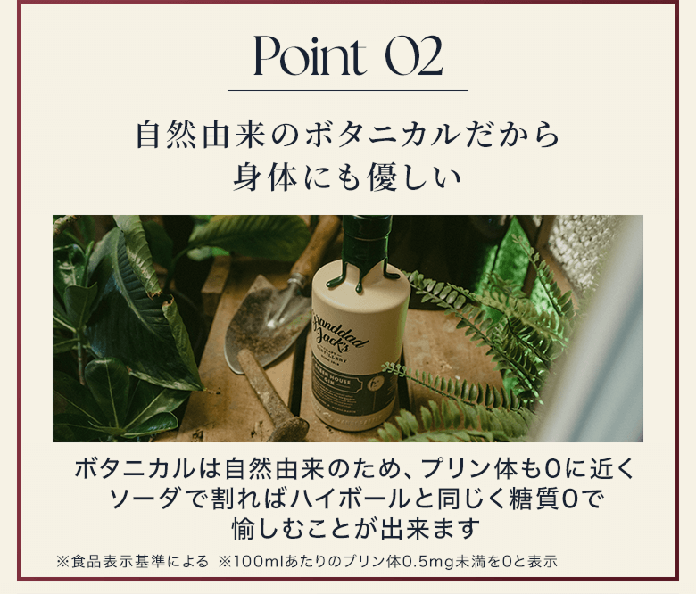 Point 02 自然由来のボタニカルだから身体にも優しい ボタニカルは自然由来のため、プリン体も0に近くソーダで割ればハイボールと同じく糖質0で愉しむことが出来ます