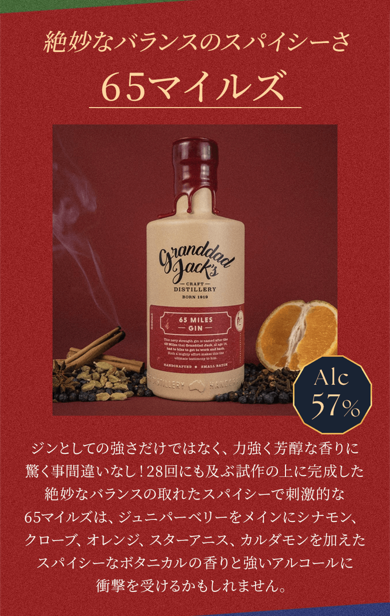 絶妙なバランスのスパイシーさ 65マイルズ Alc57% ジンとしての強さだけでなく、力強く芳醇な香りに驚く事間違いなし！28回にも及ぶ試作の上に完成した絶妙なバランスの取れたスパイシーで刺激的な65マイルズは、ジュニパーベリーをメインにシナモン、クローブ、オレンジ、スターアニス、カルダモンを加えたスパイシーなボタニカルの香りと強いアルコールに衝撃を受けるかもしれません。